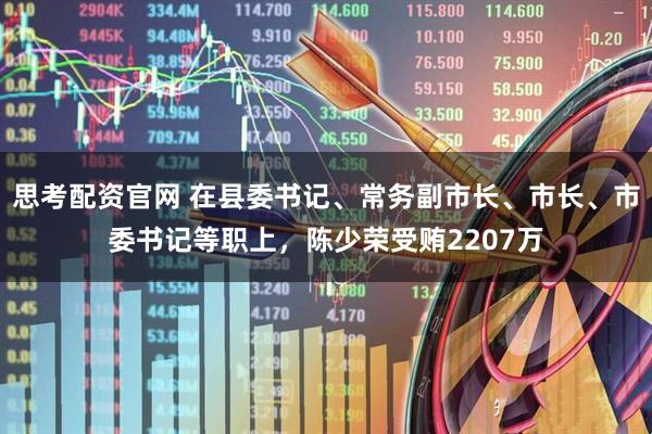 思考配资官网 在县委书记、常务副市长、市长、市委书记等职上，陈少荣受贿2207万