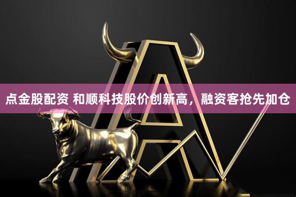 点金股配资 和顺科技股价创新高，融资客抢先加仓