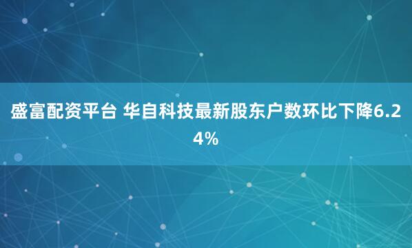 盛富配资平台 华自科技最新股东户数环比下降6.24%