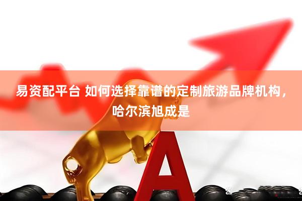 易资配平台 如何选择靠谱的定制旅游品牌机构，哈尔滨旭成是