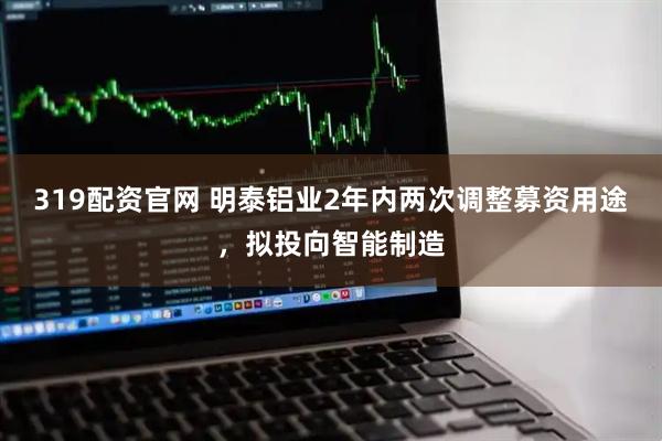 319配资官网 明泰铝业2年内两次调整募资用途，拟投向智能制造