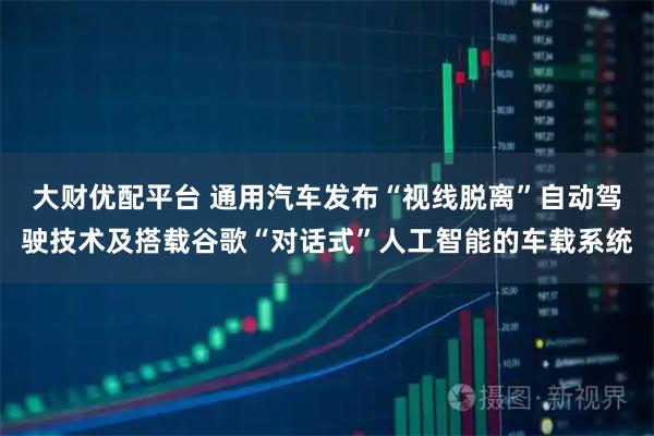大财优配平台 通用汽车发布“视线脱离”自动驾驶技术及搭载谷歌“对话式”人工智能的车载系统