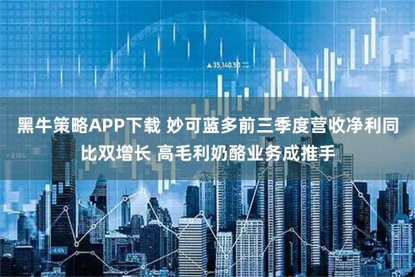 黑牛策略APP下载 妙可蓝多前三季度营收净利同比双增长 高毛利奶酪业务成推手