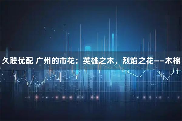 久联优配 广州的市花：英雄之木，烈焰之花——木棉