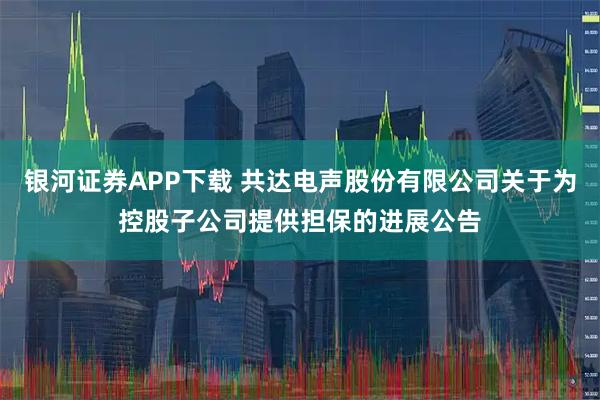 银河证券APP下载 共达电声股份有限公司关于为控股子公司提供担保的进展公告