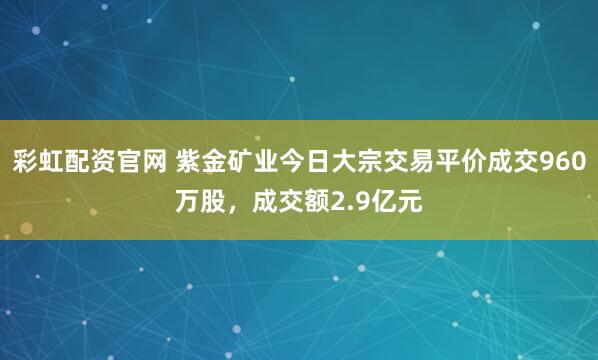 彩虹配资官网 紫金矿业今日大宗交易平价成交960万股，成交额2.9亿元