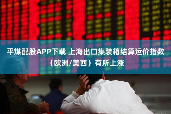 平煤配股APP下载 上海出口集装箱结算运价指数（欧洲/美西）有所上涨