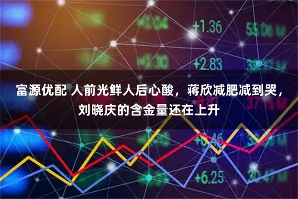 富源优配 人前光鲜人后心酸，蒋欣减肥减到哭，刘晓庆的含金量还在上升
