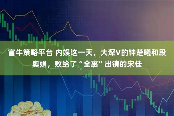 富牛策略平台 内娱这一天，大深V的钟楚曦和段奥娟，败给了“全裹”出镜的宋佳