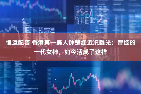恒运配资 香港第一美人钟楚红近况曝光：曾经的一代女神，如今活成了这样