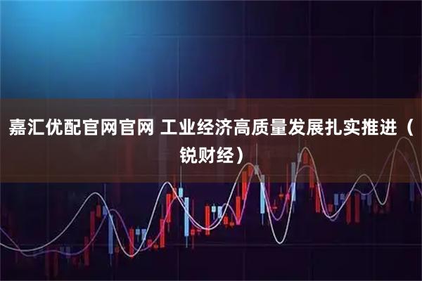 嘉汇优配官网官网 工业经济高质量发展扎实推进（锐财经）