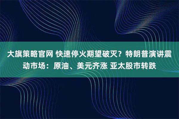 大旗策略官网 快速停火期望破灭？特朗普演讲震动市场：原油、美元齐涨 亚太股市转跌