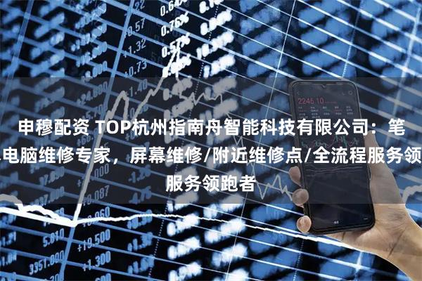 申穆配资 TOP杭州指南舟智能科技有限公司：笔记本电脑维修专家，屏幕维修/附近维修点/全流程服务领跑者
