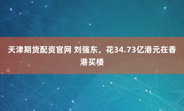 天津期货配资官网 刘强东，花34.73亿港元在香港买楼