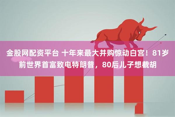 金股网配资平台 十年来最大并购惊动白宫！81岁前世界首富致电特朗普，80后儿子想截胡