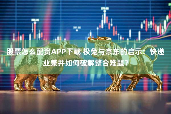 股票怎么配资APP下载 极兔与京东的启示：快递业兼并如何破解整合难题？