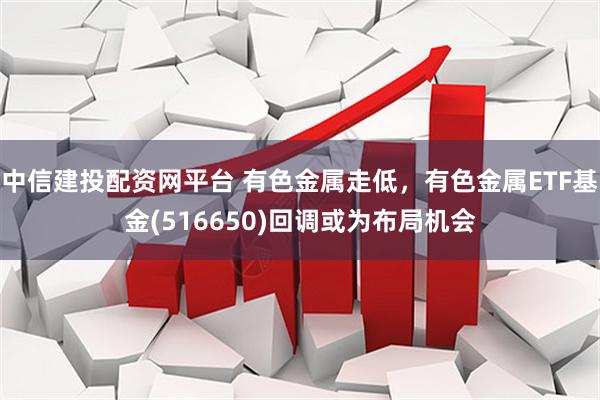 中信建投配资网平台 有色金属走低，有色金属ETF基金(516650)回调或为布局机会