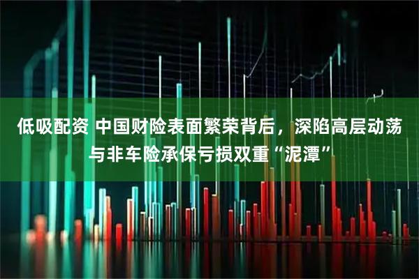 低吸配资 中国财险表面繁荣背后，深陷高层动荡与非车险承保亏损双重“泥潭”