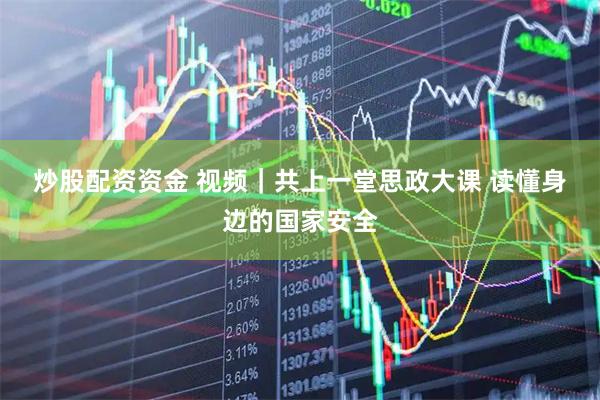 炒股配资资金 视频｜共上一堂思政大课 读懂身边的国家安全