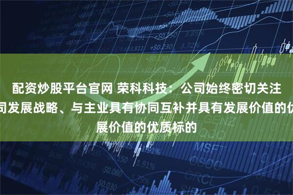 配资炒股平台官网 荣科科技：公司始终密切关注符合公司发展战略、与主业具有协同互补并具有发展价值的优质标的