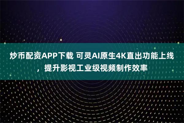 炒币配资APP下载 可灵AI原生4K直出功能上线，提升影视工业级视频制作效率