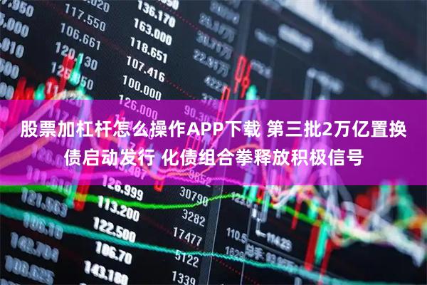 股票加杠杆怎么操作APP下载 第三批2万亿置换债启动发行 化债组合拳释放积极信号