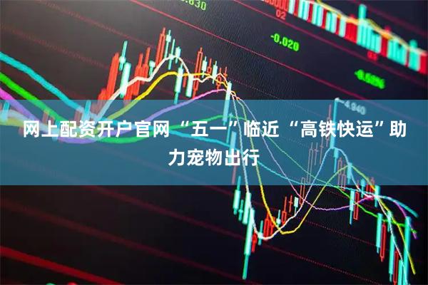 网上配资开户官网 “五一”临近 “高铁快运”助力宠物出行
