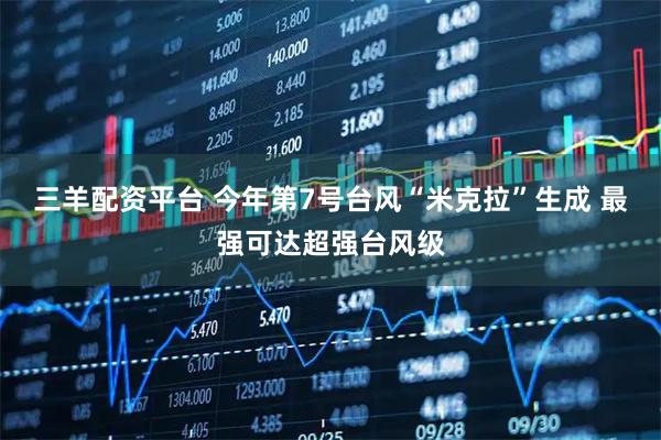 三羊配资平台 今年第7号台风“米克拉”生成 最强可达超强台风级