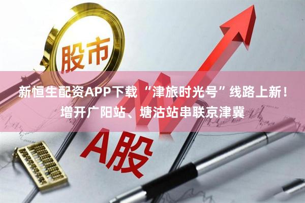 新恒生配资APP下载 “津旅时光号”线路上新！增开广阳站、塘沽站串联京津冀
