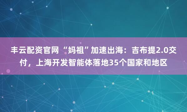 丰云配资官网 “妈祖”加速出海：吉布提2.0交付，上海开发智能体落地35个国家和地区